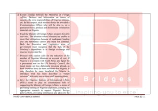 FINAL CONFERENCE REPORT PAGE 1272
d. Ensure synergy between the Ministries of Foreign
Affairs, Defence and Information on issues of
security, the civic responsibilities of Nigerian citizens,
etc. In this respect, each mission should be provided a
Communication Officer who will be able to, on a
permanent basis, produce and disseminate information
materials on Nigeria.
e. Fund the Ministry of Foreign Affairs properly for all it
activities. The situation where Missions are unable to
meet their obligations because of inadequate funding
and late remittance cannot and must not continue.
Both the Executive and Legislative arms of
government must recognise that the bulk of the
Ministry’s expenditure is in foreign exchange and
must so be provided for.
f. Proceed with caution calls for the reduction of the
number of Nigerian Missions on account of cost. If
Nigeria is to compete with South Africa and Egypt for
a permanent seat on the UN Security Council, she
needs more, not less diplomatic missions abroad, as
both countries have far more missions than Nigeria. It
may therefore be more beneficial for Nigeria to
introduce what has been described as “smart
missions” with only two or three staff manning them.
g. Give the Nigerian Institute of International Affairs
(NIIA) room to play its constitutional role of
supporting the Ministry of Foreign Affairs, in terms of
providing training of Nigerian diplomats, carrying out
appropriate research to support Nigeria’s foreign
policy efforts, providing information and advice to the
 