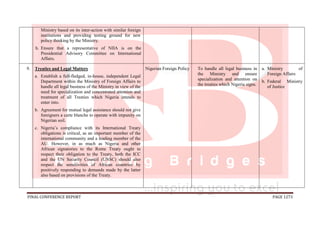 FINAL CONFERENCE REPORT PAGE 1273
Ministry based on its inter-action with similar foreign
institutions and providing testing ground for new
policy thinking by the Ministry.
h. Ensure that a representative of NIIA is on the
Presidential Advisory Committee on International
Affairs.
9. Treaties and Legal Matters
a. Establish a full-fledged, in-house, independent Legal
Department within the Ministry of Foreign Affairs to
handle all legal business of the Ministry in view of the
need for specialization and concentrated attention and
treatment of all Treaties which Nigeria intends to
enter into.
b. Agreement for mutual legal assistance should not give
foreigners a carte blanche to operate with impunity on
Nigerian soil.
c. Nigeria’s compliance with its International Treaty
obligations is critical, as an important member of the
international community and a leading member of the
AU. However, in as much as Nigeria and other
African signatories to the Rome Treaty ought to
respect their obligation to the Treaty, both the ICC
and the UN Security Council (UNSC) should also
respect the sensitivities of African countries by
positively responding to demands made by the latter
also based on provisions of the Treaty.
Nigerian Foreign Policy To handle all legal business in
the Ministry and ensure
specialization and attention on
the treaties which Nigeria signs.
a. Ministry of
Foreign Affairs
b. Federal Ministry
of Justice
 