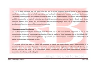 FINAL CONFERENCE REPORT PAGE 604
3.5.22 It is being canvassed, and with good reason too, that a 20-year Perspective Plan be evolved to which all major
stakeholders would commit to serve both as a roadmap and benchmark in the pursuit of economic growths and development.
The need to rigorously pursue and commit to such a Plan cannot be over-emphasised when it is recalled that countries which
could be considered to be relatively within the same broad developmental categorisation as Nigeria – Brazil, South Korea,
Malaysia, Indonesia, India, Turkey, etc- had treaded that path, and have long forged ahead with the rapid transformation and
development of key drive sectors of their respective economies.
Managing economic liberalisation
3.5.23 The Nigerian economy has increasingly been liberalised. This is due to its structural composition as it is to her
commitment to the tenets of contemporary neoliberalism. Under the goading of global institutions like the World Bank, IMF
and the WTO, national barriers are being lifted in key economic and commercial areas to facilitate the unfettered flow of
capital investments and of goods and services.
3.5.24 In the light of the dearth of capital and investment in Nigeria, the quest to attract same is understandable. It is
imperative however to question the quality of investment we attract as well as implication of indiscriminately throwing our
markets wide open for access. As it is indigenous capital, entrepreneurs have come under unprecedented pressure of
competition from foreign goods and capital.
 