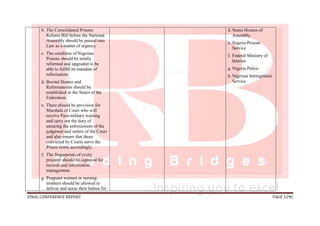 FINAL CONFERENCE REPORT PAGE 1290
b. The Consolidated Prisons
Reform Bill before the National
Assembly should be passed into
Law as a matter of urgency
c. The condition of Nigerian
Prisons should be totally
reformed and upgraded to be
able to fulfill its mandate of
reformation.
d. Borstal Homes and
Reformatories should be
established in the States of the
Federation.
e. There should be provision for
Marshals of Court who will
receive Para-military training
and carry out the duty of
ensuring the enforcement of the
judgment and orders of the Court
and also ensure that those
convicted by Courts serve the
Prison terms accordingly.
f. The fingerprints of every
prisoner should be captured for
records and information
management.
g. Pregnant women or nursing
mothers should be allowed to
deliver and nurse their babies for
d. States Houses of
Assembly
e. Nigeria Prisons
Service
f. Federal Ministry of
Interior
g. Nigeria Police
h. Nigerian Immigration
Service
 