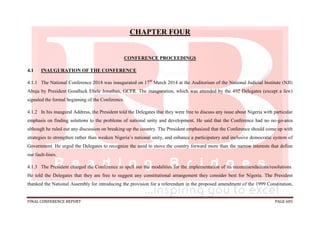 FINAL CONFERENCE REPORT PAGE 605
CHAPTER FOUR
CONFERENCE PROCEEDINGS
4.1 INAUGURATION OF THE CONFERENCE
4.1.1 The National Conference 2014 was inaugurated on 17th
March 2014 at the Auditorium of the National Judicial Institute (NJI)
Abuja by President Goodluck Ebele Jonathan, GCFR. The inauguration, which was attended by the 492 Delegates (except a few)
signaled the formal beginning of the Conference.
4.1.2 In his inaugural Address, the President told the Delegates that they were free to discuss any issue about Nigeria with particular
emphasis on finding solutions to the problems of national unity and development. He said that the Conference had no no-go-area
although he ruled out any discussion on breaking-up the country. The President emphasized that the Conference should come up with
strategies to strengthen rather than weaken Nigeria’s national unity, and enhance a participatory and inclusive democratic system of
Government. He urged the Delegates to recognize the need to move the country forward more than the narrow interests that define
our fault-lines.
4.1.3 The President charged the Conference to spell out the modalities for the implementation of its recommendations/resolutions.
He told the Delegates that they are free to suggest any constitutional arrangement they consider best for Nigeria. The President
thanked the National Assembly for introducing the provision for a referendum in the proposed amendment of the 1999 Constitution,
 