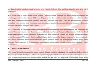 FINAL CONFERENCE REPORT PAGE 606
and declared that the amendment should be relevant to the National Conference if the need for a referendum arises at the end of
deliberations.
4.1.4 In the course of plenary debates on the President’s Inaugural Address, Delegates were sharply divided on modalities for
actualizing a constitutional amendment. While some Delegates posited that amendments to the Constitution are sufficient on their
own; others contended that amendments embedded in the 1999 Constitution would make it a new one. Another group of Delegates
insisted that a new provision in the Constitution would necessitate a referendum. Conference could not therefore reach a decision on
the matter at the time of putting this report together.
4.1.5 While urging the Delegates to conduct their deliberations in the best patriotic spirit, he informed them that, Government had
accepted the recommendations of the Okurounmu Advisory Committee on National Dialogue that decisions at the Conference should
be reached by consensus. Where consensus is not possible after many attempts, the President said decisions should be reached by
seventy-five per cent (75%) majority. He informed the Delegates that Government had designed this process of decision-making for
the National Conference in order to ensure inclusive and popular resolutions that can help in strengthening the bond of unity among
Nigerians. The President gave the Conference three months deadline within which to conclude its deliberations and submit a Report
to Government.
4.2 RULES OF PROCEDURE
4.2.1 As the National Conference settled down to business, Delegates considered and adopted, with amendments, the Draft Rules of
Procedure’ presented to them by the Conference Management. Highlights of the Rules of Procedure included the adoption of basic
rules to guide smooth deliberations, decision-making, working days and hours etc. In particular the Conference adopted a four
 