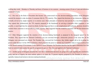 FINAL CONFERENCE REPORT PAGE 607
working days week – Mondays to Thursday and hours of business in two sessions – morning session (10 am to 2 pm) and afternoon
session (4 to 6 pm).
4.2.2 One issue in the Rules of Procedure that became very controversial was the decision-making procedures. Some Delegates
rejected the proposal to take decisions if consensus fails by 75% majority. They argued that decisions in any democratic setting are
normally arrived at by simple majority or in extreme cases where principles of inclusivity must prevail, by a two-thirds majority.
They opined that, arithmetically the 75% majority proposed as the benchmark for arriving at decisions when consensus is not
possible, is much high than the normal two-thirds. So they suggested that to avoid complications and confusion, decisions should be
reached where consensus is not possible by simple majority. They suggested that this would be consistent with the best democratic
practice.
4.2.3 Other Delegates supported the retention of the decision-making benchmark as proposed in the inaugural speech by the
President. They argued that the National Conference was not convened through a democratic process in the sense that all the
Delegates were nominated not elected. The President who convened the Conference, they further argued, did so by invoking his
powers under Section 5 of the 1999 Constitution, which gives him the power to institute any Committee, body or organ to advise him
on the smooth running of Government. In the opinion of those Delegates, the President therefore had the right to determine how that
body he instituted shall conduct the specific assignment he gave it. This, they said applied to the National Conference.
4.2.4 Another group of Delegates presented the view that if fundamental decisions are going to be made regarding the constitution,
policy and law of Nigeria, the most realistic option is to retain the 75 percent majority proposed by the President to ensure an
equitable, balanced and inclusive decision-making benchmark.
 