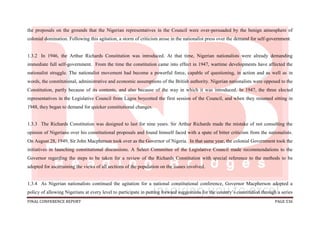 FINAL CONFERENCE REPORT PAGE 536
the proposals on the grounds that the Nigerian representatives in the Council were over-persuaded by the benign atmosphere of
colonial domination. Following this agitation, a storm of criticism arose in the nationalist press over the demand for self-government.
1.3.2 In 1946, the Arthur Richards Constitution was introduced. At that time, Nigerian nationalists were already demanding
immediate full self-government. From the time the constitution came into effect in 1947, wartime developments have affected the
nationalist struggle. The nationalist movement had become a powerful force, capable of questioning, in action and as well as in
words, the constitutional, administrative and economic assumptions of the British authority. Nigerian nationalists were opposed to the
Constitution, partly because of its contents, and also because of the way in which it was introduced. In 1947, the three elected
representatives in the Legislative Council from Lagos boycotted the first session of the Council, and when they resumed sitting in
1948, they began to demand for quicker constitutional changes.
1.3.3 The Richards Constitution was designed to last for nine years. Sir Arthur Richards made the mistake of not consulting the
opinion of Nigerians over his constitutional proposals and found himself faced with a spate of bitter criticism from the nationalists.
On August 28, 1949, Sir John Macpherson took over as the Governor of Nigeria. In that same year, the colonial Government took the
initiatives in launching constitutional discussions. A Select Committee of the Legislative Council made recommendations to the
Governor regarding the steps to be taken for a review of the Richards Constitution with special reference to the methods to be
adopted for ascertaining the views of all sections of the population on the issues involved.
1.3.4 As Nigerian nationalists continued the agitation for a national constitutional conference, Governor Macpherson adopted a
policy of allowing Nigerians at every level to participate in putting forward suggestions for the country’s constitution through a series
 