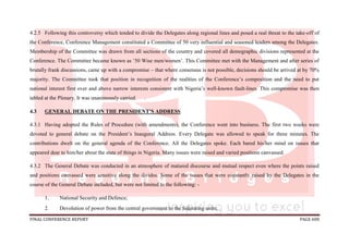 FINAL CONFERENCE REPORT PAGE 608
4.2.5 Following this controversy which tended to divide the Delegates along regional lines and posed a real threat to the take-off of
the Conference, Conference Management constituted a Committee of 50 very influential and seasoned leaders among the Delegates.
Membership of the Committee was drawn from all sections of the country and covered all demographic divisions represented at the
Conference. The Committee became known as ’50 Wise men/women’. This Committee met with the Management and after series of
brutally frank discussions, came up with a compromise – that where consensus is not possible, decisions should be arrived at by 70%
majority. The Committee took that position in recognition of the realities of the Conference’s composition and the need to put
national interest first over and above narrow interests consistent with Nigeria’s well-known fault-lines. This compromise was then
tabled at the Plenary. It was unanimously carried. .
4.3 GENERAL DEBATE ON THE PRESIDENT’S ADDRESS
4.3.1 Having adopted the Rules of Procedure (with amendments), the Conference went into business. The first two weeks were
devoted to general debate on the President’s Inaugural Address. Every Delegate was allowed to speak for three minutes. The
contributions dwelt on the general agenda of the Conference. All the Delegates spoke. Each bared his/her mind on issues that
appeared dear to him/her about the state of things in Nigeria. Many issues were raised and varied positions canvassed.
4.3.2 The General Debate was conducted in an atmosphere of matured discourse and mutual respect even where the points raised
and positions canvassed were sensitive along the divides. Some of the issues that were constantly raised by the Delegates in the
course of the General Debate included, but were not limited to the following: -
1. National Security and Defence;
2. Devolution of power from the central government to the federating units;
 