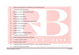 FINAL CONFERENCE REPORT PAGE 609
3. Political restructuring and a redefinition of the federating units;
4. Agriculture and Food Security;
5. Resource control and resource allocation;
6. Forms of government;
7. Deepening of democracy;
8. Party system and elections;
9. Accountability and transparency in government;
10. Poverty and wealth creation;
11. Economic development;
12. Religion and the state;
13. Public service;
14. Foreign Policy and Diaspora Matters;
15. Corruption and development;
16. Ethnic nationalities and minority question;
17. Civil society and the media;
18. Judiciary and law reform;
19. Transport, public works and Infrastructure – roads, aviation, waterways, etc;
21. Social sector and social welfare;
 