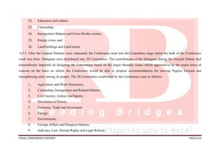 FINAL CONFERENCE REPORT PAGE 610
22. Education and culture;
23. Citizenship;
24. Immigration Matters and Cross-Border crimes;
25. Energy crisis; and
26. Land holdings and Land tenure.
4.3.3 After the General Debates were exhausted, the Conference went into the Committee stage where the bulk of the Conference
work was done. Delegates were distributed into 20 Committees. The contributions of the Delegates during the General Debate had
tremendously impacted on designing the Committees based on the major thematic issues which appeared to be the major areas of
concern on the basis on which, the Conference would be able to propose recommendations for moving Nigeria forward and
strengthening unity among its people. The 20 Committees established by the Conference were as follows:
1. Agriculture and Water Resources;
2. Citizenship, Immigration and Related Matters;
3. Civil Society, Labour and Sports;
4. Devolution of Power;
5. Economy, Trade and Investment;
6. Energy;
7. Environment;
8. Foreign Affairs and Diaspora Matters;
9. Judiciary, Law, Human Rights and Legal Reform
 