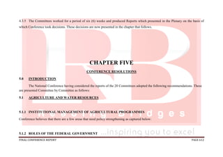 FINAL CONFERENCE REPORT PAGE 612
4.3.5 The Committees worked for a period of six (6) weeks and produced Reports which presented in the Plenary on the basis of
which Conference took decisions. These decisions are now presented in the chapter that follows.
CHAPTER FIVE
CONFERENCE RESOLUTIONS
5.0 INTRODUCTION
The National Conference having considered the reports of the 20 Committees adopted the following recommendations. These
are presented Committee by Committee as follows:
5.1 AGRICULTURE AND WATER RESOURCES
5.1.1 INSTITUTIONAL MANAGEMENT OF AGRICULTURAL PROGRAMMES
Conference believes that there are a few areas that need policy strengthening as captured below:
5.1.2 ROLES OF THE FEDERAL GOVERNMENT
 