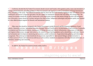 FINAL CONFERENCE REPORT PAGE 613
1. Conference decided that the Federal Government should concern itself mainly with regulatory policy issues and articulation of
strategic national direction, providing guidance to State Governments and Agencies as well as formulation of foreign/international
policy interphase of the sector. The Federal Government shall lay down the fiscal and monetary regulations that will enhance investor
mobilization and interest in Nigerian agriculture, but also support an institutional structure that will enforce this arrangement. The
Federal Government should link its policy frameworks to the global policy dynamics that attracts foreign investors and aids/grants.
Part of the policy content should be to protect and grow the small holders, indigenous technologies and promote quality and standard
for value added products targeted for domestic and international markets.
2. Other areas that should be consigned to the Federal Government include Research and Development, regulation of seed
industry, Quarantine services, Agricultural Insurance, Strategic National Food Reserve, inventorization of land resources, Commodity
Development and Marketing Institutions, maintenance of fishing terminals and fisheries infrastructure, maintenance of large dams
and irrigation infrastructure, strategic intervention in the control of major land degradation such as desertification and water erosion,
land reclamation and development, monitoring and evaluation, central coordination of agricultural data gathering and information
management. The central government should also be exclusively responsible for inter-sectoral linkages and harmonization to
facilitate access to finance and input services delivery as well as enforce standards in conjunction with other relevant institutions, co-
ordination, monitoring and evaluation.
3. In addition, the Federal Government should confine itself to:
 