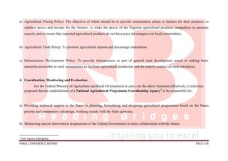 FINAL CONFERENCE REPORT PAGE 614
a) Agricultural Pricing Policy: The objective of which should be to provide remunerative prices to farmers for their products, to
stabilize prices and income for the farmers, to make the prices of the Nigerian agricultural products competitive to promote
exports, and to ensure that imported agricultural products do not have price advantages over local commodities.
b) Agricultural Trade Policy: To promote agricultural exports and discourage importation.
c) Infrastructure Development Policy: To provide infrastructure as part of general rural development aimed at making basic
amenities accessible to rural communities to facilitate agricultural production and the orderly conduct of rural enterprises.
4. Coordination, Monitoring and Evaluation
For the Federal Ministry of Agriculture and Rural Development to carry out the above functions effectively, Conference
proposed that the establishment of a National Agricultural Programme Coordinating Agency1
to be responsible for:
a) Providing technical support to the States in planning, formulating and designing agricultural programmes based on the States
priority and comparative advantage, working closely with the State agencies;
b) Monitoring special intervention programmes of the Federal Government in close collaboration with the States;
1
New Agency highlighted.
 