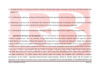 FINAL CONFERENCE REPORT PAGE 615
c) Assisting the States in carrying out periodic evaluation and particularly impact assessment of the State and Federal projects and
programmes;
d) Co-ordinating the gathering, up-dating and dissemination of national agricultural data including marketing and price information;
e) Maintaining a two-way track of information flow between the Federal and State Governments on the performance of Federal
Government policies in order to facilitate the initiation of corrective measures where necessary or desirable;
f) Co-ordinating the donor assisted programmes and projects and providing implementation support for such programmes.
5. Agricultural Research and Development: This is a key function of the Federal Government and should remain on the
Exclusive Legislative List. There are, presently, 18 agriculture-related Research Centres/ Institutes under the supervision of the
Federal Ministry of Agriculture and Rural Development. The fundamental issue that needs to be addressed is whether these Research
Centres are delivering or even capable of delivering on their respective mandates. With the exception of two or three, most of them
presently lack the requisite capacity (equipment and human) to carry out any meaningful research and are poorly linked to end users.
In any case, Conference is not persuaded that the Federal Government needs such a huge number of agricultural research institutes
with thinly spread resources. There may therefore be a good case to explore the rationalization of the system for greater efficiency
and higher productivity. To further enhance their research output and synergy and strengthen their contribution to national
development, all the Federal Agriculture-related Research Centres/Institutes should be formally linked with the Faculties of
Agriculture in the Federal Universities close to such Centres as is presently the case with the Institute of Agricultural Research and
 