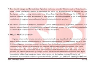 FINAL CONFERENCE REPORT PAGE 617
7. Inter-Sectoral Linkages and Harmonization: Agricultural enablers cut across key Ministries, such as Works, Education,
Health, Defence, Youth/Women, Industries, Water Resources, etc. This is why the Federal Ministry of Agriculture and Rural
Development must have a strong institution akin to the defunct Federal Agricultural Coordinating Unit (FACU) that will
effectively coordinate and monitor the contribution of other agencies to agricultural development, as well as make informed
contributions to the budget and resource allocation of relevant Institutions/Ministries to agriculture.
8. The effective coordination of all Ministries, Departments, Agencies and Institutes involved in agricultural transformation is an
imperative otherwise the already existing duplications/overlaps will substantially increase. This has serious cost implications for
Government. Such coordination will also ensure they do not work at cross purposes.
9. SPECIAL PROJECTS Coordination
Nigeria as a client member to various international finance institutions leverage financial credit called concessional loans from
agencies like the World Bank, International Fund for Agricultural Development (IFAD), African Development Bank to fill some
developmental gaps and in most cases to catalyze development. Those facilities have two key components, namely, the financial
component (which is the loan) and the knowledge base component (which is technical support to Nigeria and which is more
important component). The recommended National Agricultural Coordinating Agency should ensure judicious use of the loan
proceed as well as handle replication and up-scaling of successes from the outcome of the technical assistance to States. A good
communication and knowledge management strategy is thus expected to be developed and coordinated for sharing and
dissemination of outcomes from donor-funded special interventions in agriculture. Close collaboration and linkages with the State
 