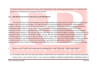 FINAL CONFERENCE REPORT PAGE 618
Government Agencies are critical to the success of the implementation of the national agricultural policies. It is imperative that
the Federal Government gives a strong lead in this direction.
5.1.3 THE ROLES OF STATE AND LOCAL GOVERNMENTS
The role of the States and Local Government rests on implementation of the policy directive of the Federal Government and
feedback to the FG on policy performance. The Federal Government should substantially divest itself from implementation of
activities in the field. In this context, all forms of extension work (including the strengthening of extension training institutions )
including agro-inputs/fertilizer sourcing and delivery, grazing reserves development and provision of water for livestock,
maintenance of buffer stocks of agricultural commodities, promotion of community-based and member-based rural development,
organisation and coordination of the collection of primary agricultural data, infrastructural support to extension, seed production at all
stages (parent stock, foundation and certified); adaptive research; and value addition through processing should substantially devolve
to the States and Local Governments. In this line, the States, and to a lower degree, Local Governments will be required to invest
directly in infrastructure including land acquisition for agricultural purposes. The other roles of States include promoting appropriate
investment environment that suits private sector involvement in agricultural and agro-business activities. The States should be
capturing and promoting comparative advantages found in their States with a view to converting them into a competitive advantage.
2. This process will be guided by land and economic mapping by the States. On this note, Conference decided that:
a) Governments, State and Local, being stake holders, should facilitate the revitalization of such a skills-acquisition/agricultural-
training center in each senatorial district in the country as an initiative towards the transformation of agriculture, making it
 