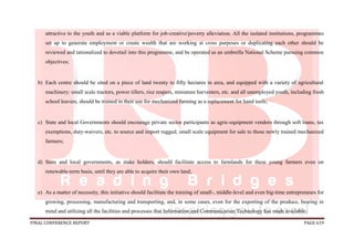 FINAL CONFERENCE REPORT PAGE 619
attractive to the youth and as a viable platform for job-creative/poverty alleviation. All the isolated institutions, programmes
set up to generate employment or create wealth that are working at cross purposes or duplicating each other should be
reviewed and rationalized to dovetail into this programme, and be operated as an umbrella National Scheme pursuing common
objectives;
b) Each centre should be sited on a piece of land twenty to fifty hectares in area, and equipped with a variety of agricultural
machinery: small scale tractors, power tillers, rice reapers, miniature harvesters, etc. and all unemployed youth, including fresh
school leavers, should be trained in their use for mechanized farming as a replacement for hand tools;
c) State and local Governments should encourage private sector participants as agric-equipment vendors through soft loans, tax
exemptions, duty-waivers, etc. to source and import rugged, small scale equipment for sale to those newly trained mechanized
farmers;
d) State and local governments, as stake holders, should facilitate access to farmlands for these young farmers even on
renewable-term basis, until they are able to acquire their own land;
e) As a matter of necessity, this initiative should facilitate the training of small-, middle-level and even big-time entrepreneurs for
growing, processing, manufacturing and transporting, and, in some cases, even for the exporting of the produce, bearing in
mind and utilizing all the facilities and processes that Information and Communication Technology has made available;
 