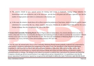 FINAL CONFERENCE REPORT PAGE 620
.
f) The initiative should set up a special section for training rural women in handcrafts, running cottage industries for
domesticated small scale production; and, at the same time, provide them with grants and soft loans, especially now that the
number of single parents and widows is continuously on the increase; and
g) At the onset, the initiative should direct all its efforts towards the production of food items, which will then be used for import
substitution for commodities like rice, wheat, tomatoes, fruit juices, fisheries etc. to reduce import bills and free the scarce
foreign exchange, thus also strengthening the value of the Naira.
3. Farmers-led Commodity Marketing Board: Prior to Nigeria political independence, the colonial administration was able to
sustain a sharp and robust focus on commodity development and marketing primarily in order to accelerate the resuscitation of British
industrial sector at the end of the second World War in 1945. This led to the establishment of Marketing Boards for all the major
commodities, viz: Cocoa, Oil Palm, Cotton and Groundnuts between 1947 and 1949.
4. Over the years, the national policy focus on the Commodity Marketing Boards became gradually weakened and compounded by
undue political interference undermining the management of the entire system. The introduction of the Structural Adjustment
Programme in 1986 wiped out this formal and structured market instrument without any reflection on the other services the
Marketing Boards were performing e.g. research and extension linkage and without any deep reflection on alternative market
information policy or strategy. The attempt by the Federal Government to establish three Agricultural Development and Marketing
Companies a decade ago did not succeed because it was supply-driven and not ‘demand-driven’. It is gratifying to note that the
present Agricultural Transformation Agenda has recognized this and intends to address this issue. Conference urges that this should
 