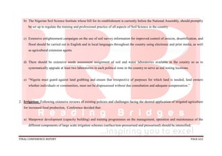FINAL CONFERENCE REPORT PAGE 622
b) The Nigerian Soil Science Institute whose bill for its establishment is currently before the National Assembly, should promptly
be set up to regulate the training and professional practice of all aspects of Soil Science in the country.
c) Extensive enlightenment campaigns on the use of soil survey information for improved control of erosion, desertification, and
flood should be carried out in English and in local languages throughout the country using electronic and print media, as well
as agricultural extension agents.
d) There should be extensive needs assessment assignment of soil and water laboratories available in the country so as to
systematically upgrade at least two laboratories in each political zone in the country to serve as soil testing locations.
e) “Nigeria must guard against land grabbing and ensure that irrespective of purposes for which land is needed, land owners
whether individuals or communities, must not be dispossessed without due consultation and adequate compensation.”
2. Irrigation: Following extensive reviews of existing policies and challenges facing the desired application of irrigated agriculture
for increased food production, Conference decided that:
a) Manpower development (capacity building) and training programmes on the management, operation and maintenance of the
different components of large scale irrigation schemes (surface/non-pressurised and pressurised) should be intensified;
 
