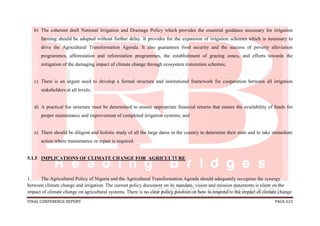 FINAL CONFERENCE REPORT PAGE 623
b) The coherent draft National Irrigation and Drainage Policy which provides the essential guidance necessary for irrigation
farming should be adopted without further delay. It provides for the expansion of irrigation schemes which is necessary to
drive the Agricultural Transformation Agenda. It also guarantees food security and the success of poverty alleviation
programmes, afforestation and reforestation programmes, the establishment of grazing zones, and efforts towards the
mitigation of the damaging impact of climate change through ecosystem restoration schemes;
c) There is an urgent need to develop a formal structure and institutional framework for cooperation between all irrigation
stakeholders at all levels;
d) A practical fee structure must be determined to ensure appropriate financial returns that ensure the availability of funds for
proper maintenance and improvement of completed irrigation systems; and
e) There should be diligent and holistic study of all the large dams in the country to determine their state and to take immediate
action where maintenance or repair is required.
5.1.5 IMPLICATIONS OF CLIMATE CHANGE FOR AGRICULTURE
1. The Agricultural Policy of Nigeria and the Agricultural Transformation Agenda should adequately recognise the synergy
between climate change and irrigation. The current policy document on its mandate, vision and mission statements is silent on the
impact of climate change on agricultural systems. There is no clear policy position on how to respond to the impact of climate change
 