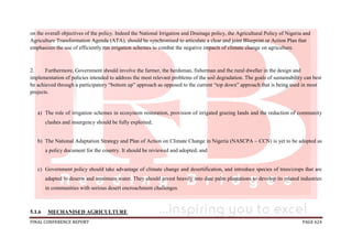 FINAL CONFERENCE REPORT PAGE 624
on the overall objectives of the policy. Indeed the National Irrigation and Drainage policy, the Agricultural Policy of Nigeria and
Agriculture Transformation Agenda (ATA), should be synchronised to articulate a clear and joint Blueprint or Action Plan that
emphasizes the use of efficiently run irrigation schemes to combat the negative impacts of climate change on agriculture.
2. Furthermore, Government should involve the farmer, the herdsman, fisherman and the rural dweller in the design and
implementation of policies intended to address the most relevant problems of the soil degradation. The goals of sustainability can best
be achieved through a participatory “bottom up” approach as opposed to the current “top down” approach that is being used in most
projects.
a) The role of irrigation schemes in ecosystem restoration, provision of irrigated grazing lands and the reduction of community
clashes and insurgency should be fully exploited;
b) The National Adaptation Strategy and Plan of Action on Climate Change in Nigeria (NASCPA – CCN) is yet to be adopted as
a policy document for the country. It should be reviewed and adopted; and
c) Government policy should take advantage of climate change and desertification, and introduce species of trees/crops that are
adapted to deserts and minimum water. They should invest heavily into date palm plantations to develop its related industries
in communities with serious desert encroachment challenges.
5.1.6 MECHANISED AGRICULTURE
 