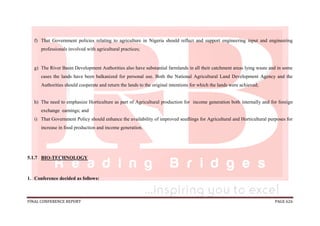 FINAL CONFERENCE REPORT PAGE 626
f) That Government policies relating to agriculture in Nigeria should reflect and support engineering input and engineering
professionals involved with agricultural practices;
g) The River Basin Development Authorities also have substantial farmlands in all their catchment areas lying waste and in some
cases the lands have been balkanized for personal use. Both the National Agricultural Land Development Agency and the
Authorities should cooperate and return the lands to the original intentions for which the lands were achieved;
h) The need to emphasize Horticulture as part of Agricultural production for income generation both internally and for foreign
exchange earnings; and
i) That Government Policy should enhance the availability of improved seedlings for Agricultural and Horticultural purposes for
increase in food production and income generation.
5.1.7 BIO-TECHNOLOGY
1. Conference decided as follows:
 