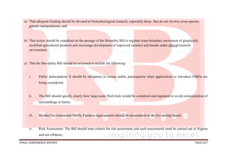 FINAL CONFERENCE REPORT PAGE 627
a) That adequate funding should be devoted to biotechnological research, especially those that do not involve cross-species
genetic manipulations; and
b) That action should be expedited on the passage of the Biosafety Bill to regulate trans-boundary movement of genetically
modified agricultural products and encourage development of improved varieties and breeds under ethical research
environment.
c) That the Bio-safety Bill should be reviewed to include the following:
i. Public participation: It should be obligatory to ensure public participation when applications to introduce GMOs are
being considered;
ii. The Bill should specify clearly how large-scale filed trials would be contained and regulated to avoid contamination of
surroundings or farms;
iii. Besides Environmental NGOs, Farmers organizations should be represented on the Governing Board;
iv. Risk Assessment: The Bill should state criteria for risk assessment and such assessments must be carried out in Nigeria
and not offshore;
 