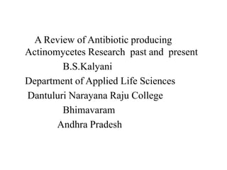 A Review of Antibiotic producing
Actinomycetes Research past and present
B.S.Kalyani
Department of Applied Life Sciences
Dantuluri Narayana Raju College
Bhimavaram
Andhra Pradesh
 