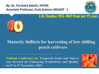 By: Dr. Parshant Bakshi, FHTHS
Associate Professor, Fruit Science–SKUAST - J
National Conference on: Temperate fruits and Nuts-A
way forward for Enhancing Productivity and Quality
on 6th
to 9th
November, 2015
Maturity indices for harvesting of low chilling
peach cultivars
 