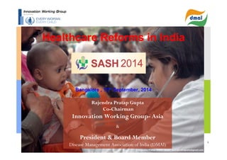 1 
Healthcare Reforms in India 
Bangalore , 13th September, 2014 
Rajendra Pratap Gupta 
Co-Chairman 
Innovation Working Group- Asia 
& 
President & Board Member 
Disease Management Association of India (DMAI) 
© Rajendra Pratap Gupta . Email: ea2rajendragupta@gmail.com 
 