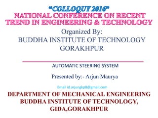 Presented by:- Arjun Maurya
DEPARTMENT OF MECHANICAL ENGINEERING
BUDDHA INSTITUTE OF TECHNOLOGY,
GIDA,GORAKHPUR
Organized By:
BUDDHA INSTITUTE OF TECHNOLOGY
GORAKHPUR
AUTOMATIC STEERING SYSTEM
Email id.arjungkp8@gmail.com
 