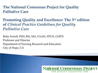 The National Consensus Project for Quality 
Palliative Care 
Promoting Quality and Excellence: The 3rd edition 
of Clinical Practice Guidelines for Quality 
Palliative Care 
Betty Ferrell, PhD, RN, MA, FAAN, FPCN, CHPN 
Professor and Director 
Department of Nursing Research and Education 
City of Hope, CA 
 