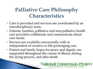  Care is provided and services are coordinated by an 
interdisciplinary team. 
 Patients, families, palliative and non-palliative health 
care providers collaborate and communicate about 
care needs. 
 Services are available concurrently with or 
independent of curative or life-prolonging care. 
 Patient and family hopes for peace and dignity are 
supported throughout the course of illness, during 
the dying process, and after death. 
 