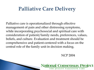 Palliative care is operationalized through effective 
management of pain and other distressing symptoms, 
while incorporating psychosocial and spiritual care with 
consideration of patient/family needs, preferences, values, 
beliefs, and culture. Evaluation and treatment should be 
comprehensive and patient-centered with a focus on the 
central role of the family unit in decision making. 
NCP 2004 
 