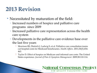  Necessitated by maturation of the field: 
◦ Increased numbers of hospice and palliative care 
programs since 2009 
◦ Increased palliative care representation across the health 
care system 
◦ Developments in the palliative care evidence base over 
the last five years 
 Morrison RS, Dietrich J, Ladwig S, et al. Palliative care consultation teams 
cut hospital costs for Medicaid beneficiaries. Health Affairs. 2011;30(3):454- 
463. 
 Taylor D. Effect of hospice on Medicare and informal care costs: The United 
States experience. Journal of Pain & Symptom Management. 2009;38:110-114. 
 
