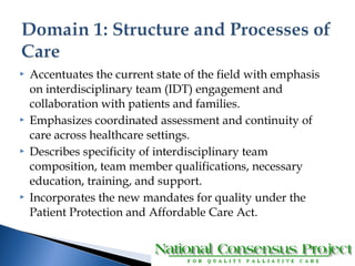  Accentuates the current state of the field with emphasis 
on interdisciplinary team (IDT) engagement and 
collaboration with patients and families. 
 Emphasizes coordinated assessment and continuity of 
care across healthcare settings. 
 Describes specificity of interdisciplinary team 
composition, team member qualifications, necessary 
education, training, and support. 
 Incorporates the new mandates for quality under the 
Patient Protection and Affordable Care Act. 
 
