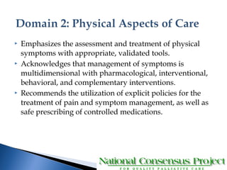  Emphasizes the assessment and treatment of physical 
symptoms with appropriate, validated tools. 
 Acknowledges that management of symptoms is 
multidimensional with pharmacological, interventional, 
behavioral, and complementary interventions. 
 Recommends the utilization of explicit policies for the 
treatment of pain and symptom management, as well as 
safe prescribing of controlled medications. 
 