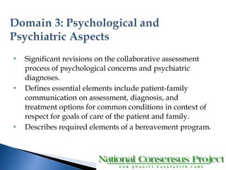  Significant revisions on the collaborative assessment 
process of psychological concerns and psychiatric 
diagnoses. 
 Defines essential elements include patient-family 
communication on assessment, diagnosis, and 
treatment options for common conditions in context of 
respect for goals of care of the patient and family. 
 Describes required elements of a bereavement program. 
 