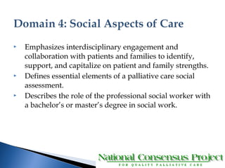  Emphasizes interdisciplinary engagement and 
collaboration with patients and families to identify, 
support, and capitalize on patient and family strengths. 
 Defines essential elements of a palliative care social 
assessment. 
 Describes the role of the professional social worker with 
a bachelor’s or master’s degree in social work. 
 
