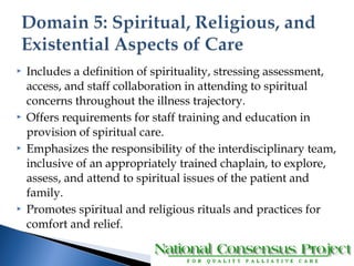  Includes a definition of spirituality, stressing assessment, 
access, and staff collaboration in attending to spiritual 
concerns throughout the illness trajectory. 
 Offers requirements for staff training and education in 
provision of spiritual care. 
 Emphasizes the responsibility of the interdisciplinary team, 
inclusive of an appropriately trained chaplain, to explore, 
assess, and attend to spiritual issues of the patient and 
family. 
 Promotes spiritual and religious rituals and practices for 
comfort and relief. 
 