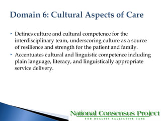  Defines culture and cultural competence for the 
interdisciplinary team, underscoring culture as a source 
of resilience and strength for the patient and family. 
 Accentuates cultural and linguistic competence including 
plain language, literacy, and linguistically appropriate 
service delivery. 
 