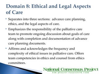  Separates into three sections: advance care planning, 
ethics, and the legal aspects of care. 
 Emphasizes the responsibility of the palliative care 
team to promote ongoing discussion about goals of care 
along with completion and documentation of advance 
care planning documents. 
 Affirms and acknowledges the frequency and 
complexity of ethical issues in palliative care. Offers 
team competencies in ethics and counsel from ethics 
committees. 
 