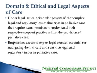  Under legal issues, acknowledgement of the complex 
legal and regulatory issues that arise in palliative care 
that require team members to understand their 
respective scope of practice within the provision of 
palliative care. 
 Emphasizes access to expert legal counsel, essential for 
navigating the intricate and sensitive legal and 
regulatory issues in palliative care. 
 