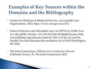  Centers for Medicare & Medicaid Services. Accountable Care 
Organizations. 2012; http://www.cms.gov/aco/01/ 
 Patient Protection and Affordable Care Act (PPACA), Public Law 
111-148, §2702, 124 Stat. 119, 318-319,Title III (B)(III) Section 3140, 
Consolidating amendments made by Title X of the Act and the 
Health Care and Education Reconciliation Act of 2010 Washington, 
DC 2010. 
 The Joint Commission. Palliative Care Certification Manual. 
Oakbrook Terrace, IL: The Joint Commission; 2012. 
31 
 