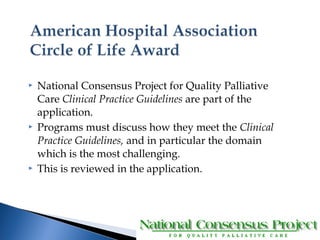  National Consensus Project for Quality Palliative 
Care Clinical Practice Guidelines are part of the 
application. 
 Programs must discuss how they meet the Clinical 
Practice Guidelines, and in particular the domain 
which is the most challenging. 
 This is reviewed in the application. 
 