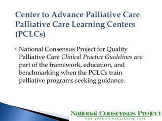  National Consensus Project for Quality 
Palliative Care Clinical Practice Guidelines are 
part of the framework, education, and 
benchmarking when the PCLCs train 
palliative programs seeking guidance. 
 