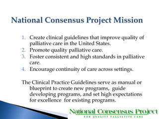 1. Create clinical guidelines that improve quality of 
palliative care in the United States. 
2. Promote quality palliative care. 
3. Foster consistent and high standards in palliative 
care. 
4. Encourage continuity of care across settings. 
The Clinical Practice Guidelines serve as manual or 
blueprint to create new programs, guide 
developing programs, and set high expectations 
for excellence for existing programs. 
 