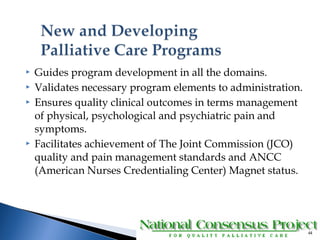  Guides program development in all the domains. 
 Validates necessary program elements to administration. 
 Ensures quality clinical outcomes in terms management 
of physical, psychological and psychiatric pain and 
symptoms. 
 Facilitates achievement of The Joint Commission (JCO) 
quality and pain management standards and ANCC 
(American Nurses Credentialing Center) Magnet status. 
44 
 
