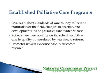  Ensures highest standards of care as they reflect the 
maturation of the field, changes in practice, and 
developments in the palliative care evidence base. 
 Reflects new perspectives on the role of palliative 
care in quality as mandated by health care reform. 
 Promotes newest evidence base in outcomes 
research. 
 