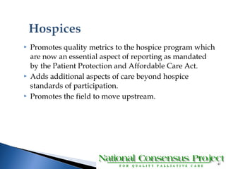  Promotes quality metrics to the hospice program which 
are now an essential aspect of reporting as mandated 
by the Patient Protection and Affordable Care Act. 
 Adds additional aspects of care beyond hospice 
standards of participation. 
 Promotes the field to move upstream. 
47 
 