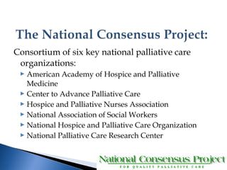 Consortium of six key national palliative care 
organizations: 
 American Academy of Hospice and Palliative 
Medicine 
 Center to Advance Palliative Care 
 Hospice and Palliative Nurses Association 
 National Association of Social Workers 
 National Hospice and Palliative Care Organization 
 National Palliative Care Research Center 
 