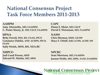 AAHPM 
Amy Abernethy, MD, FAAHPM 
C. Porter Storey, Jr. MD, FACP, FAAHPM 
CAPC 
Diane E. Meier, MD, FACP 
David E. Weissman, MD, FAAHPM 
HPNA 
Betty Ferrell, PhD, RN, FAAN, FPCN 
Constance Dahlin, ANP, ACHPN, FPCN, 
FAAN 
Sally Welsh, MSN, RN, NEA-BC 
NASW 
Chris Herman, MSW, LICSW 
Stacy F. Orloff, EdD, LCSW, ACHP, SW 
NHPCO 
Judi Lund Person, MPH 
Edward W. Martin, MD, MPH 
NPCRC 
Sean Morrison, MD, FAAHPM 
Joanne Wolfe, MD, MPH, FAAP, FAAHPM 
 
