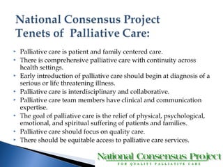  Palliative care is patient and family centered care. 
 There is comprehensive palliative care with continuity across 
health settings. 
 Early introduction of palliative care should begin at diagnosis of a 
serious or life threatening illness. 
 Palliative care is interdisciplinary and collaborative. 
 Palliative care team members have clinical and communication 
expertise. 
 The goal of palliative care is the relief of physical, psychological, 
emotional, and spiritual suffering of patients and families. 
 Palliative care should focus on quality care. 
 There should be equitable access to palliative care services. 
 